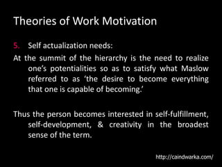 Theories of Work Motivation
5. Self actualization needs:
At the summit of the hierarchy is the need to realize
one’s potentialities so as to satisfy what Maslow
referred to as ‘the desire to become everything
that one is capable of becoming.’
Thus the person becomes interested in self-fulfillment,
self-development, & creativity in the broadest
sense of the term.
http://caindwarka.com/
 