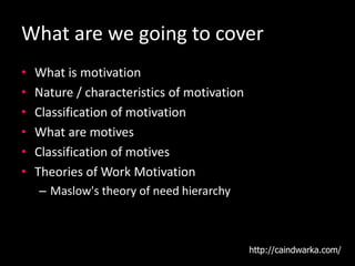 What are we going to cover
• What is motivation
• Nature / characteristics of motivation
• Classification of motivation
• What are motives
• Classification of motives
• Theories of Work Motivation
– Maslow's theory of need hierarchy
http://caindwarka.com/
 