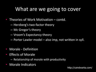 What are we going to cover
• Theories of Work Motivation – contd.
– Herzberg's two-factor theory
– Mc Gregor’s theory
– Vroom’s Expectancy theory
– Porter Lawler model – also imp, not written in syll.
• Morale - Definition
• Effects of Morale
– Relationship of morale with productivity
• Morale Indicators
http://caindwarka.com/
 