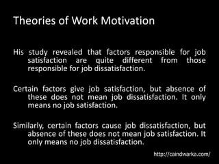 Theories of Work Motivation
His study revealed that factors responsible for job
satisfaction are quite different from those
responsible for job dissatisfaction.
Certain factors give job satisfaction, but absence of
these does not mean job dissatisfaction. It only
means no job satisfaction.
Similarly, certain factors cause job dissatisfaction, but
absence of these does not mean job satisfaction. It
only means no job dissatisfaction.
http://caindwarka.com/
 