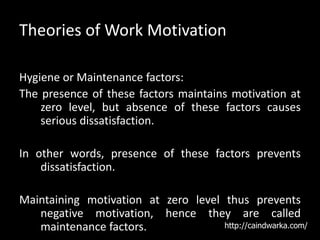 Theories of Work Motivation
Hygiene or Maintenance factors:
The presence of these factors maintains motivation at
zero level, but absence of these factors causes
serious dissatisfaction.
In other words, presence of these factors prevents
dissatisfaction.
Maintaining motivation at zero level thus prevents
negative motivation, hence they are called
maintenance factors. http://caindwarka.com/
 