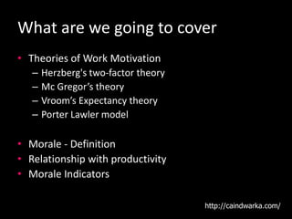 What are we going to cover
• Theories of Work Motivation
– Herzberg's two-factor theory
– Mc Gregor’s theory
– Vroom’s Expectancy theory
– Porter Lawler model
• Morale - Definition
• Relationship with productivity
• Morale Indicators
http://caindwarka.com/
 