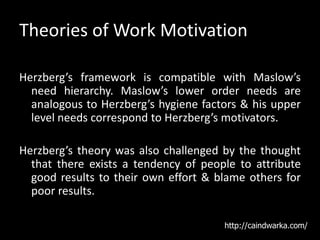 Theories of Work Motivation
Herzberg’s framework is compatible with Maslow’s
need hierarchy. Maslow’s lower order needs are
analogous to Herzberg’s hygiene factors & his upper
level needs correspond to Herzberg’s motivators.
Herzberg’s theory was also challenged by the thought
that there exists a tendency of people to attribute
good results to their own effort & blame others for
poor results.
http://caindwarka.com/
 