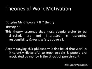 Theories of Work Motivation
Douglas Mc Gregor’s X & Y theory:
Theory X :
This theory assumes that most people prefer to be
directed, are not interested in assuming
responsibility & want safety above all.
Accompanying this philosophy is the belief that work is
inherently distasteful to most people & people are
motivated by money & the threat of punishment.
http://caindwarka.com/
 