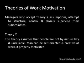 Theories of Work Motivation
Managers who accept Theory X assumptions, attempt
to structure, control & closely supervise their
subordinates.
Theory Y:
This theory assumes that people are not by nature lazy
& unreliable. Man can be self-directed & creative at
work, if properly motivated.
http://caindwarka.com/
 