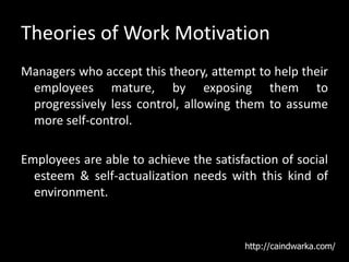 Theories of Work Motivation
Managers who accept this theory, attempt to help their
employees mature, by exposing them to
progressively less control, allowing them to assume
more self-control.
Employees are able to achieve the satisfaction of social
esteem & self-actualization needs with this kind of
environment.
http://caindwarka.com/
 