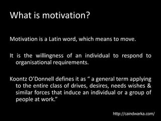 What is motivation?
Motivation is a Latin word, which means to move.
It is the willingness of an individual to respond to
organisational requirements.
Koontz O’Donnell defines it as “ a general term applying
to the entire class of drives, desires, needs wishes &
similar forces that induce an individual or a group of
people at work.”
http://caindwarka.com/
 