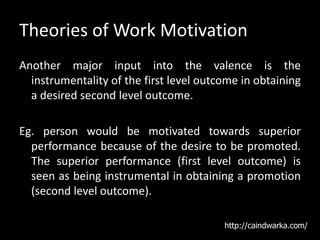 Theories of Work Motivation
Another major input into the valence is the
instrumentality of the first level outcome in obtaining
a desired second level outcome.
Eg. person would be motivated towards superior
performance because of the desire to be promoted.
The superior performance (first level outcome) is
seen as being instrumental in obtaining a promotion
(second level outcome).
http://caindwarka.com/
 