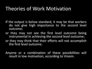 Theories of Work Motivation
If the output is below standard, it may be that workers
do not give high importance to the second level
outcome;
or they may not see the first level outcome being
instrumental in achieving the second level outcome;
or they may think that their efforts will not accomplish
the first level outcome.
Anyone or a combination of these possibilities will
result in low motivation, according to Vroom.
 