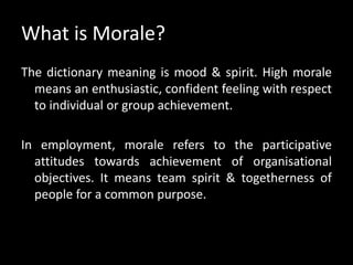 What is Morale?
The dictionary meaning is mood & spirit. High morale
means an enthusiastic, confident feeling with respect
to individual or group achievement.
In employment, morale refers to the participative
attitudes towards achievement of organisational
objectives. It means team spirit & togetherness of
people for a common purpose.
 