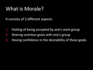 What is Morale?
It consists of 3 different aspects:
1. Feeling of being accepted by one’s work group
2. Sharing common goals with one’s group
3. Having confidence in the desirability of these goals.
 
