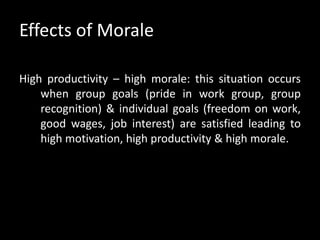 Effects of Morale
High productivity – high morale: this situation occurs
when group goals (pride in work group, group
recognition) & individual goals (freedom on work,
good wages, job interest) are satisfied leading to
high motivation, high productivity & high morale.
 
