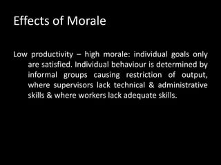 Effects of Morale
Low productivity – high morale: individual goals only
are satisfied. Individual behaviour is determined by
informal groups causing restriction of output,
where supervisors lack technical & administrative
skills & where workers lack adequate skills.
 