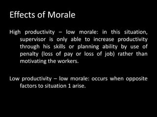 Effects of Morale
High productivity – low morale: in this situation,
supervisor is only able to increase productivity
through his skills or planning ability by use of
penalty (loss of pay or loss of job) rather than
motivating the workers.
Low productivity – low morale: occurs when opposite
factors to situation 1 arise.
 