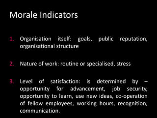 Morale Indicators
1. Organisation itself: goals, public reputation,
organisational structure
2. Nature of work: routine or specialised, stress
3. Level of satisfaction: is determined by –
opportunity for advancement, job security,
opportunity to learn, use new ideas, co-operation
of fellow employees, working hours, recognition,
communication.
 