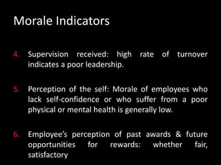 Morale Indicators
4. Supervision received: high rate of turnover
indicates a poor leadership.
5. Perception of the self: Morale of employees who
lack self-confidence or who suffer from a poor
physical or mental health is generally low.
6. Employee’s perception of past awards & future
opportunities for rewards: whether fair,
satisfactory
 