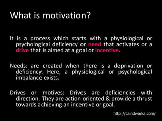 What is motivation?
It is a process which starts with a physiological or
psychological deficiency or need that activates or a
drive that is aimed at a goal or incentive.
Needs: are created when there is a deprivation or
deficiency. Here, a physiological or psychological
imbalance exists.
Drives or motives: Drives are deficiencies with
direction. They are action oriented & provide a thrust
towards achieving an incentive or goal.
http://caindwarka.com/
 