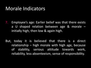 Morale Indicators
7. Employee’s age: Earlier belief was that there exists
a U shaped relation between age & morale –
initially high, then low & again high.
But, today it is believed that there is a direct
relationship – high morale with high age, because
of stability, serious attitude towards work,
reliability, less absenteeism, sense of responsibility.
 