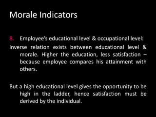 Morale Indicators
8. Employee’s educational level & occupational level:
Inverse relation exists between educational level &
morale. Higher the education, less satisfaction –
because employee compares his attainment with
others.
But a high educational level gives the opportunity to be
high in the ladder, hence satisfaction must be
derived by the individual.
 