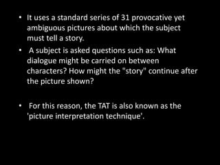 • It uses a standard series of 31 provocative yet
ambiguous pictures about which the subject
must tell a story.
• A subject is asked questions such as: What
dialogue might be carried on between
characters? How might the "story" continue after
the picture shown?
• For this reason, the TAT is also known as the
'picture interpretation technique'.
 