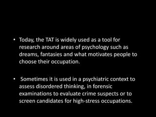 • Today, the TAT is widely used as a tool for
research around areas of psychology such as
dreams, fantasies and what motivates people to
choose their occupation.
• Sometimes it is used in a psychiatric context to
assess disordered thinking, in forensic
examinations to evaluate crime suspects or to
screen candidates for high-stress occupations.
 