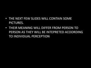 • THE NEXT FEW SLIDES WILL CONTAIN SOME
PICTURES.
• THEIR MEANING WILL DIFFER FROM PERSON TO
PERSON AS THEY WILL BE INTEPRETED ACOORDING
TO INDIVIDUAL PERCEPTION
 