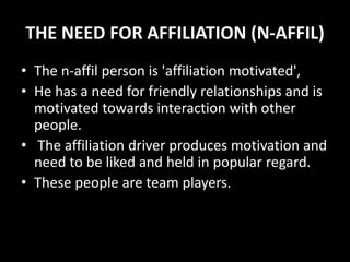 THE NEED FOR AFFILIATION (N-AFFIL)
• The n-affil person is 'affiliation motivated',
• He has a need for friendly relationships and is
motivated towards interaction with other
people.
• The affiliation driver produces motivation and
need to be liked and held in popular regard.
• These people are team players.
 