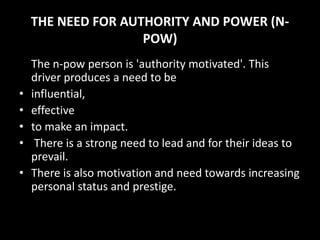 THE NEED FOR AUTHORITY AND POWER (N-
POW)
The n-pow person is 'authority motivated'. This
driver produces a need to be
• influential,
• effective
• to make an impact.
• There is a strong need to lead and for their ideas to
prevail.
• There is also motivation and need towards increasing
personal status and prestige.
 