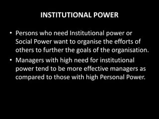INSTITUTIONAL POWER
• Persons who need Institutional power or
Social Power want to organise the efforts of
others to further the goals of the organisation.
• Managers with high need for institutional
power tend to be more effective managers as
compared to those with high Personal Power.
 