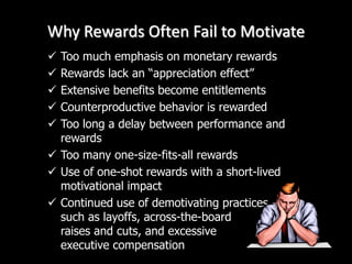 Why Rewards Often Fail to Motivate
 Too much emphasis on monetary rewards
 Rewards lack an “appreciation effect”
 Extensive benefits become entitlements
 Counterproductive behavior is rewarded
 Too long a delay between performance and
rewards
 Too many one-size-fits-all rewards
 Use of one-shot rewards with a short-lived
motivational impact
 Continued use of demotivating practices
such as layoffs, across-the-board
raises and cuts, and excessive
executive compensation
 