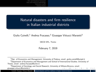 Aim and theoretical framework
Data and empirical methodology
Estimation results
Closing remarks
Natural disasters and ﬁrm resilience
in Italian industrial districts
Giulio Cainelli,1
Andrea Fracasso,2
Giuseppe Vittucci Marzetti3
OECD SPL, Trento
February 7, 2019
1Dpt. of Economics and Management, University of Padova, email: giulio.cainelli@unipd.it
2Department of Economics and Management and School of International Studies, University of
Trento, email: andrea.fracasso@unitn.it
3Department of Sociology and Social Research, University of Milano-Bicocca, email:
giuseppe.vittucci@unimib.it
Cainelli, Fracasso, Vittucci Marzetti Natural disasters and ﬁrm resilience in Italian industrial districts 1/29
 