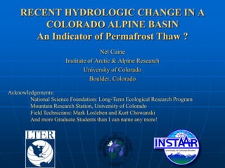 RECENT HYDROLOGIC CHANGE IN A
        COLORADO ALPINE BASIN
      An Indicator of Permafrost Thaw ?
                                      Nel Caine
                       Institute of Arctic & Alpine Research
                               University of Colorado
                                  Boulder, Colorado

Acknowledgements:
        National Science Foundation: Long-Term Ecological Research Program
        Mountain Research Station, University of Colorado
        Field Technicians: Mark Losleben and Kurt Chowanski
        And more Graduate Students than I can name any more!
 