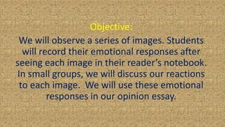 Objective:
We will observe a series of images. Students
will record their emotional responses after
seeing each image in their reader’s notebook.
In small groups, we will discuss our reactions
to each image. We will use these emotional
responses in our opinion essay.
 