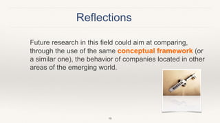 Reflections
Future research in this field could aim at comparing,
through the use of the same conceptual framework (or
a similar one), the behavior of companies located in other
areas of the emerging world.
19
 