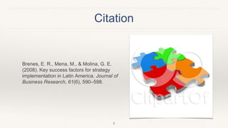 Citation
Brenes, E. R., Mena, M., & Molina, G. E.
(2008). Key success factors for strategy
implementation in Latin America. Journal of
Business Research, 61(6), 590–598.
2
 