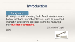 Introduction
Growing competition among Latin American companies,
both at local and international levels, leads to increased
interest in establishing processes aimed at reviewing
their business strategies.
(Govindaran & Gupta,
2001)
5
Background
 