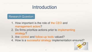 Introduction
1. How important is the role of the CEO and
management actors?
2. Do firms prioritize actions prior to implementing
strategy?
3. Are control and follow-up tools valued?
4. How is a successful strategy implementation ensured?
7
Research Question
 