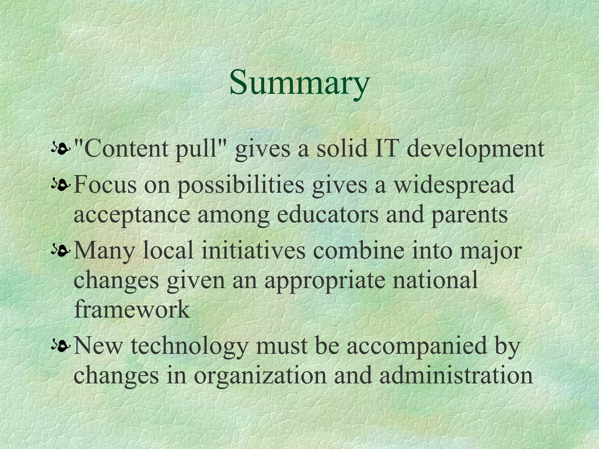 Summary "Content pull" gives a solid IT development  Focus on possibilities gives a widespread acceptance among educators and parents  Many local initiatives combine into major changes given an appropriate national framework  New technology must be accompanied by changes in organization and administration  