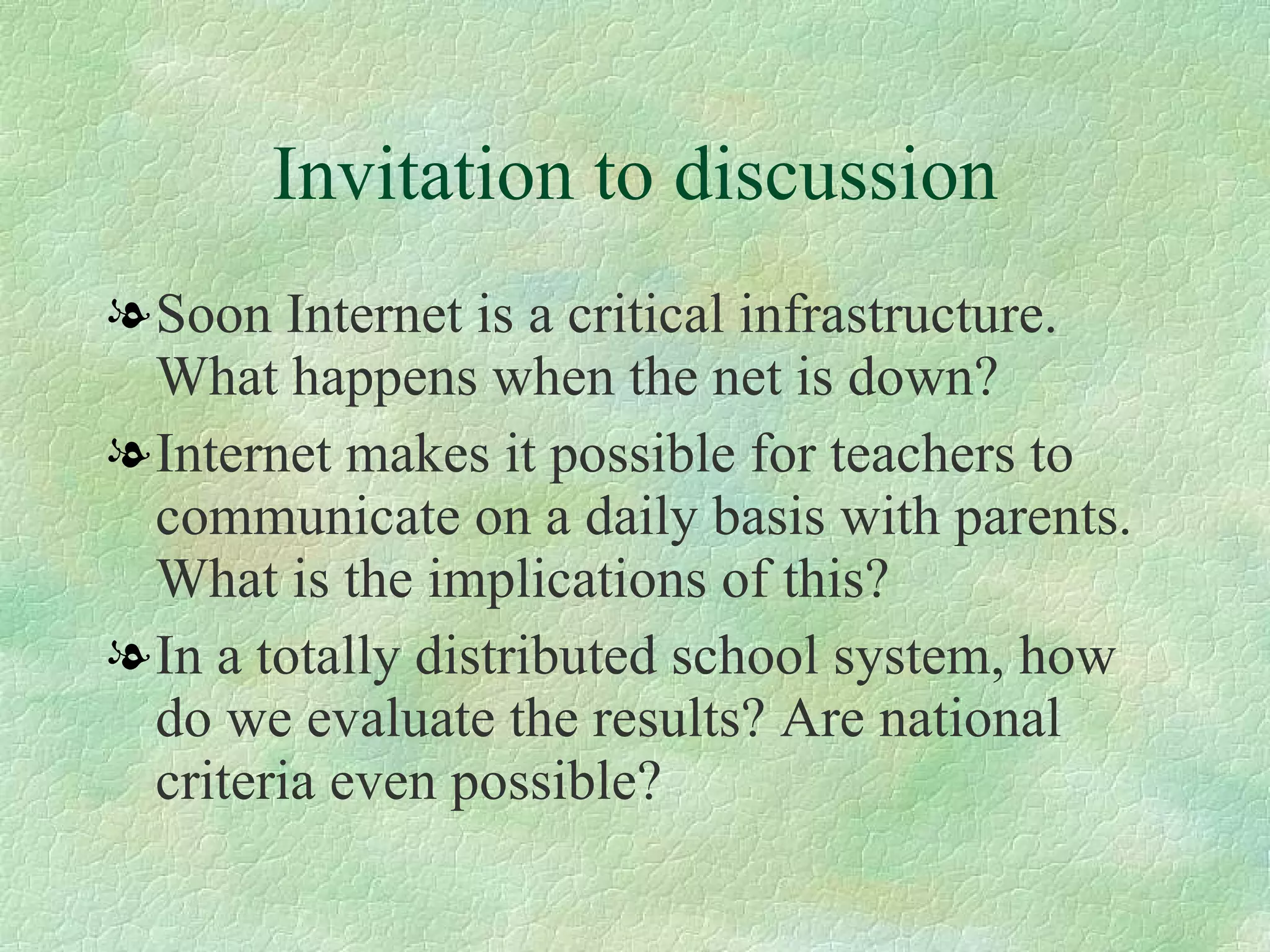 Invitation to discussion Soon Internet is a critical infrastructure. What happens when the net is down? Internet makes it possible for teachers to communicate on a daily basis with parents. What is the implications of this?  In a totally distributed school system, how do we evaluate the results? Are national criteria even possible? 