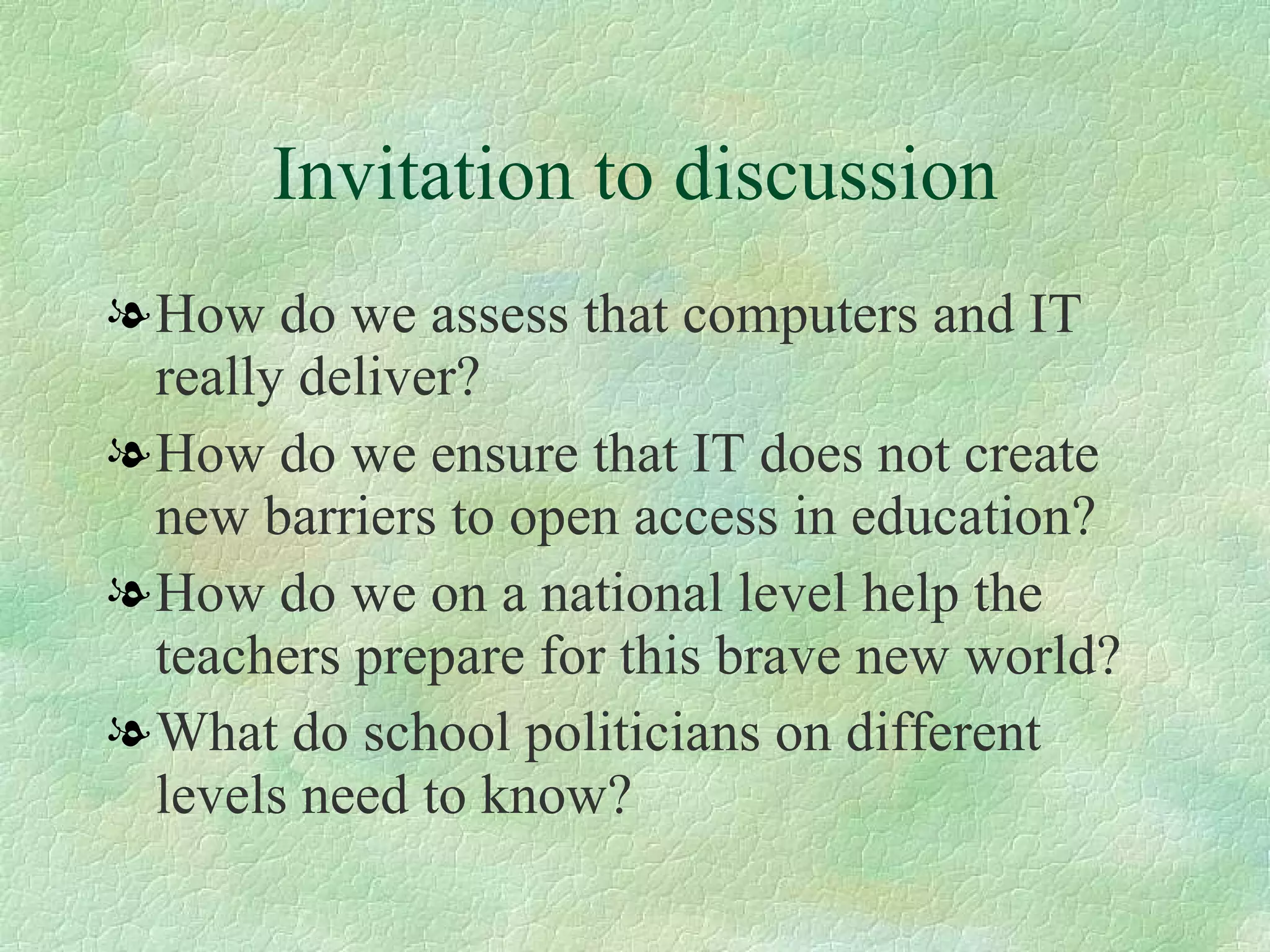 Invitation to discussion How do we assess that computers and IT really deliver?  How do we ensure that IT does not create new barriers to open access in education?  How do we on a national level help the teachers prepare for this brave new world?  What do school politicians on different levels need to know? 