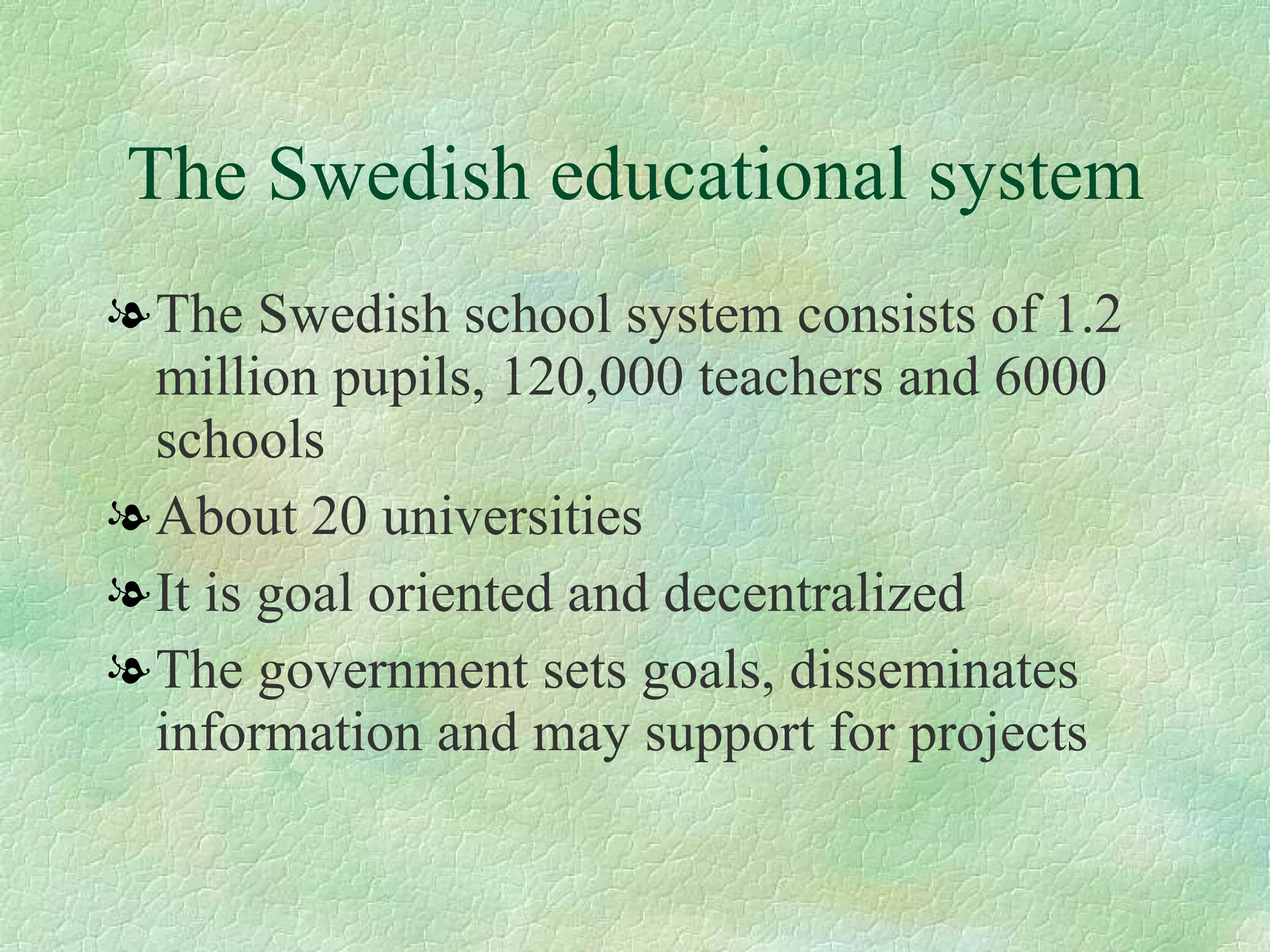 The Swedish educational system The Swedish school system consists of 1.2 million pupils, 120,000 teachers and 6000 schools  About 20 universities It is goal oriented and decentralized  The government sets goals, disseminates information and may support for projects 