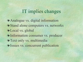 IT implies changes <ul><li>Analogue vs. digital information  </li></ul><ul><li>Stand alone computers vs. networks  </li></...