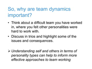 So, why are team dynamics
important?
• Think about a difficult team you have worked
in, where you felt other personalities were
hard to work with.
• Discuss in trios and highlight some of the
issues and consequences.
 Understanding self and others in terms of
personality types can help to inform more
effective approaches to team working
 