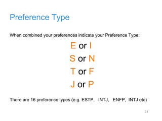 31
Preference Type
When combined your preferences indicate your Preference Type:
E or I
S or N
T or F
J or P
There are 16 preference types (e.g. ESTP, INTJ, ENFP, INTJ etc)
 