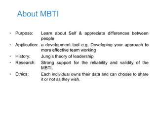 About MBTI
• Purpose: Learn about Self & appreciate differences between
people
• Application: a development tool e.g. Developing your approach to
more effective team working
• History: Jung’s theory of leadership
• Research: Strong support for the reliability and validity of the
MBTI.
• Ethics: Each individual owns their data and can choose to share
it or not as they wish.
 