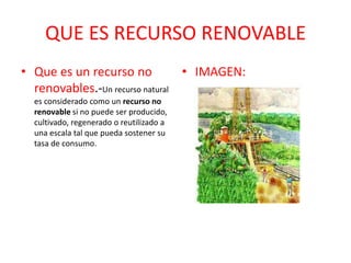 QUE ES RECURSO RENOVABLE
• Que es un recurso no
renovables.-Un recurso natural
es considerado como un recurso no
renovable si no puede ser producido,
cultivado, regenerado o reutilizado a
una escala tal que pueda sostener su
tasa de consumo.
• IMAGEN:
 