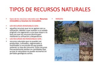 TIPOS DE RECURSOS NATURALES
• tipos de los recursos naturales son: Recursos
renovables y recursos no renovables
• LOS RECURSOS RENOVABLES SON :
• aquellos recursos que no se agotan con su
utilización, debido a que vuelven a su estado
original o se regeneran a una tasa mayor a la
tasa con que los recursos disminuyen
mediante su utilización y desperdicios.
• LOS RECURSOS NO RENOVABLES SON :
• recursos naturales que no pueden ser
producidos, cultivados, regenerados o
reutilizados a una escala tal que pueda
sostener su tasa de consumo. Estos recursos
frecuentemente existen en cantidades fijas
ya que la naturaleza no puede recrearlos en
periodos geológicos cortos.
• IMAGEN:
 