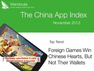 Wandoujia

China’s leading Android app store

The China App Index
November 2013

Top Trend:

!

Purchase unavailable! A valid
Google account is required.

!

Foreign Games Win
Chinese Hearts, But
Not Their Wallets

 