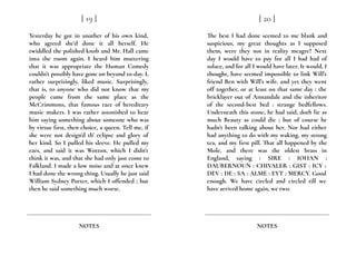 Yesterday he got in another of his own kind,
who agreed she’d done it all herself. He
twiddled the polished knob and Mr. Hall came
into the room again. I heard him muttering
that it was appropriate the Human Comedy
couldn’t possibly have gone on beyond to-day. I,
rather surprisingly, liked music. Surprisingly,
that is, to anyone who did not know that my
people came from the same place as the
McCrimmons, that famous race of hereditary
music makers. I was rather astonished to hear
him saying something about someone who was
by virtue first, then choice, a queen. Tell me, if
she were not design’d th’ eclipse and glory of
her kind. So I pulled his sleeve. He pulled my
ears, and said it was Wotton, which I didn’t
think it was, and that she had only just come to
Falkland. I made a low noise and at once knew
I had done the wrong thing. Usually he just said
William Sydney Porter, which I offended ; but
then he said something much worse.
[ 19 ]
NOTES
The best I had done seemed to me blank and
suspicious, my great thoughts as I supposed
them, were they not in reality meagre? Next
day I would have to pay for all I had had of
solace, and for all I would have later. It would, I
thought, have seemed impossible to link Will’s
friend Ben with Will’s wife, and yet they went
off together, or at least on that same day : the
bricklayer out of Annandale and the inheritor
of the second-best bed : strange bedfellows.
Underneath this stone, he had said, doth lie as
much Beauty as could die ; but of course he
hadn’t been talking about her. Nor had either
had anything to do with my waking, my strong
tea, and my first pill. That all happened by the
Mole, and there was the oldest brass in
England, saying : SIRE : IOHAN :
DAUBERNOUN : CHIVALER : GIST : ICY :
DEV : DE : SA : ALME : EYT : MERCY. Good
enough. We have circled and circled till we
have arrived home again, we two.
[ 20 ]
NOTES
 