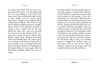 To reckon with Henry! That was never easy.
Just beyond the laurels, I turned sharply and
there he was, bending over the body of his
latest victim. There was blood all about. I called
to him sharply and he seemed dazed.
Afterwards I brought in my rough old friend
Calabar Bean to help me---this on the very day
when I had proved digitalis purpurea, though I
did not know if the profession prescribe it
usually as such, a signal wash out. But why
should this aspect have come into my head?
Far, far from here the Adriatic breaks in a
warm bay among the green Illyrian hills.
Matthew, Mark, Luke, and John. Read Mark
Twain and inwardly digest. But I had to keep
my wits about me. He pottered about with me
and succeeded at last in making friends with
Henry. Already he felt that I was leading him to
the fountain Ponce de Leon sought, where he
who drinks is deathless. And he was not so far
wrong.
[ 21 ]
NOTES
He always talked to me about murder, when we
were alone together. And that day he told me it
was the birthday of a good one in prison. John
and Cornelius, the Dort people ; I can’t say I
understood very much. But I liked his name,
and showed him so, for he had always been very
clement to me, even about that cat Jasmine. By
the bye, Tusitala and Flora had both come over
to our place. Of course you might say that was
nothing to make a song about. But others had
not agreed. And just as I was feeling how much
I loved him, he put on funny clothes and went
away. I lowered myself and made love to Flora.
It was quite late when he came back with her.
He had always told me that I was absurdly
sensitive. It might be so. Explain it how you
will, when I first set eyes on her I felt no
vibration, no hint at all, of my latter end. I was
banished and slept miserably with Flora.
[ 22 ]
NOTES
 